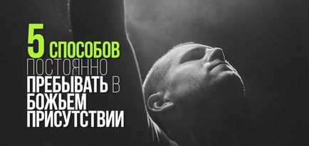 5 Способів постійно перебувати в божому присутності