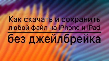 Cum se descarcă și salvează orice fișier pe iphone și ipad fără jailbroken